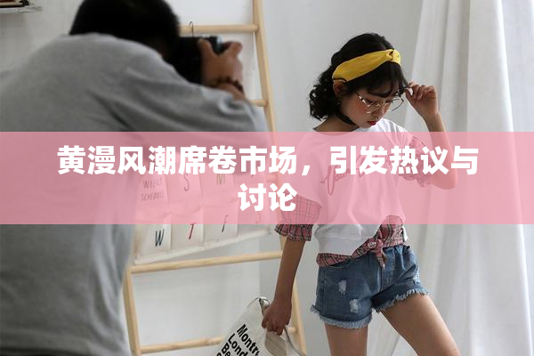 黄漫风潮席卷市场，引发热议与讨论