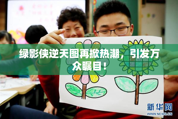 绿影侠逆天图再掀热潮，引发万众瞩目！