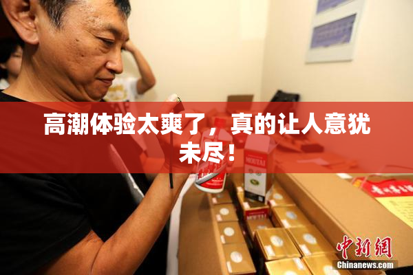 高潮体验太爽了，真的让人意犹未尽！