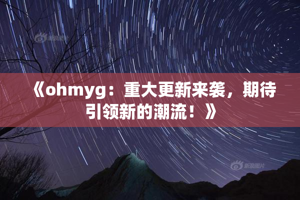 《ohmyg：重大更新来袭，期待引领新的潮流！》