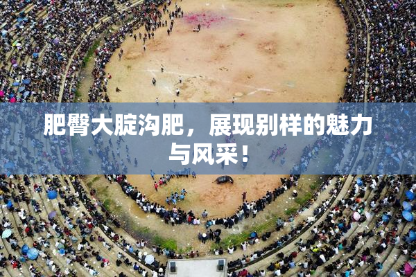 肥臀大腚沟肥，展现别样的魅力与风采！