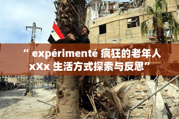 “ expérimenté 疯狂的老年人 xXx 生活方式探索与反思”