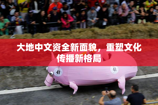 大地中文资全新面貌，重塑文化传播新格局