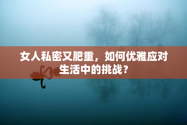 女人私密又肥重，如何优雅应对生活中的挑战？