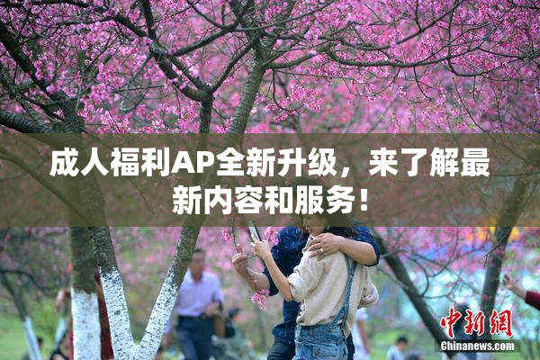 成人福利AP全新升级，来了解最新内容和服务！