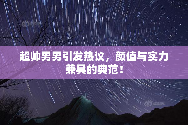 超帅男男引发热议，颜值与实力兼具的典范！