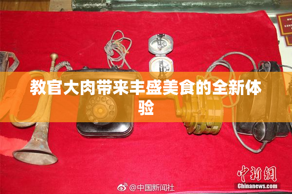 教官大肉带来丰盛美食的全新体验