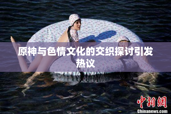 原神与色情文化的交织探讨引发热议
