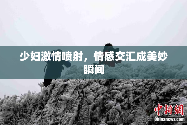 少妇激情喷射，情感交汇成美妙瞬间