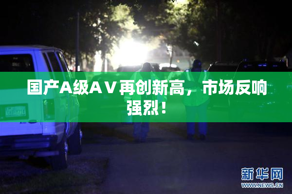 国产A级AⅤ再创新高，市场反响强烈！