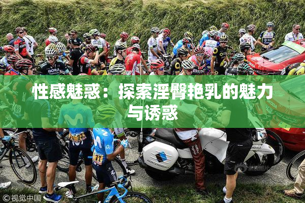 性感魅惑：探索淫臀艳乳的魅力与诱惑