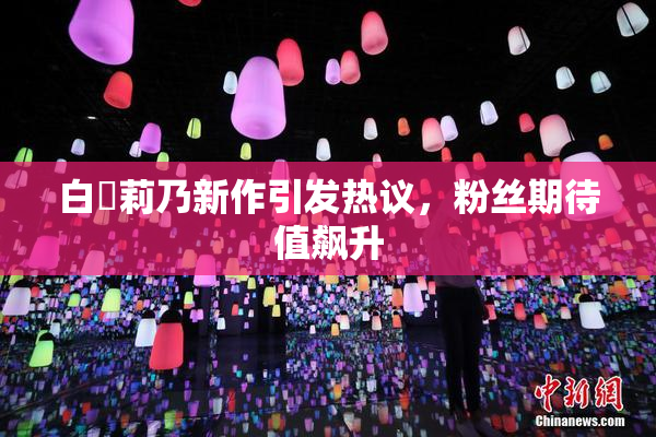 白咲莉乃新作引发热议，粉丝期待值飙升