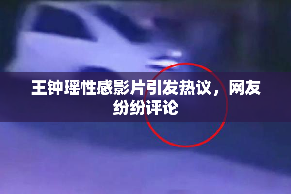 王钟瑶性感影片引发热议，网友纷纷评论