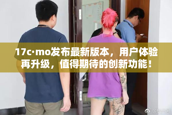 17c·mo发布最新版本，用户体验再升级，值得期待的创新功能！