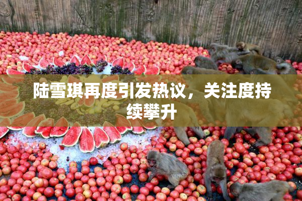 陆雪琪再度引发热议，关注度持续攀升