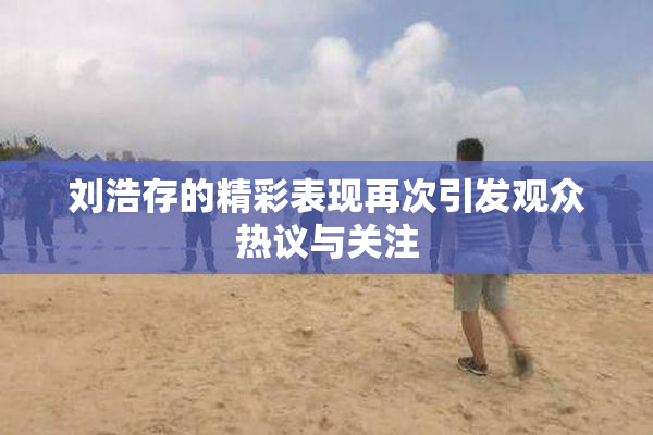 刘浩存的精彩表现再次引发观众热议与关注
