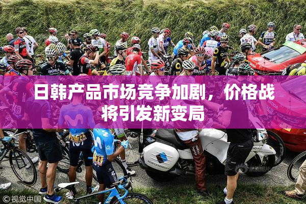 日韩产品市场竞争加剧，价格战将引发新变局