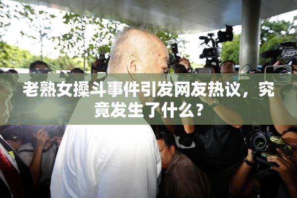 老熟女搡斗事件引发网友热议，究竟发生了什么？
