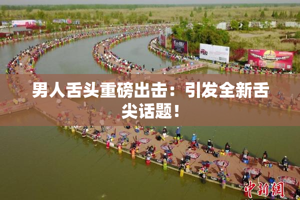 男人舌头重磅出击：引发全新舌尖话题！