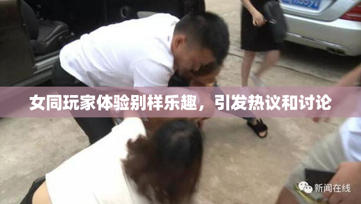 女同玩家体验别样乐趣，引发热议和讨论