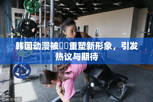 韩国动漫被❌‌重塑新形象，引发热议与期待