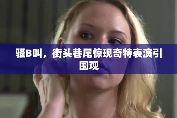 骚B叫，街头巷尾惊现奇特表演引围观