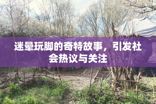 迷晕玩脚的奇特故事，引发社会热议与关注