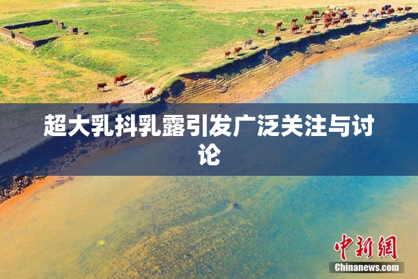 超大乳抖乳露引发广泛关注与讨论