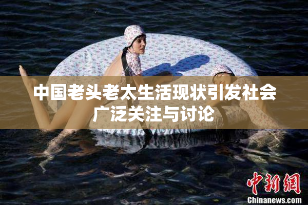 中国老头老太生活现状引发社会广泛关注与讨论