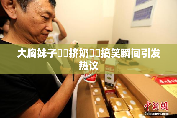 大胸妹子❌‌挤奶❌‌搞笑瞬间引发热议