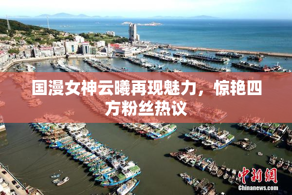 国漫女神云曦再现魅力，惊艳四方粉丝热议