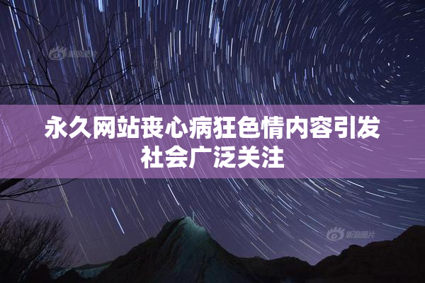 永久网站丧心病狂色情内容引发社会广泛关注