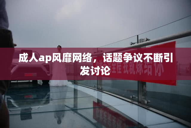 成人ap风靡网络，话题争议不断引发讨论