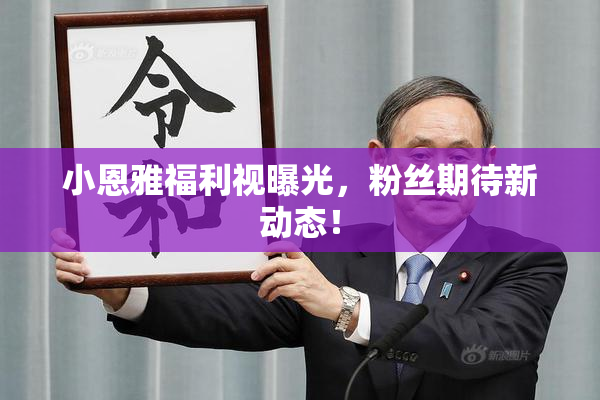 小恩雅福利视曝光，粉丝期待新动态！