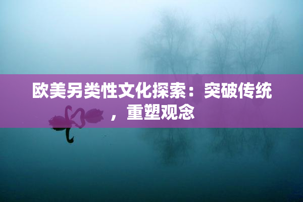 欧美另类性文化探索：突破传统，重塑观念