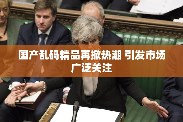 国产乱码精品再掀热潮 引发市场广泛关注