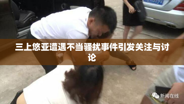 三上悠亚遭遇不当骚扰事件引发关注与讨论
