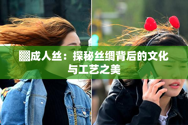 ▓成人丝：探秘丝绸背后的文化与工艺之美
