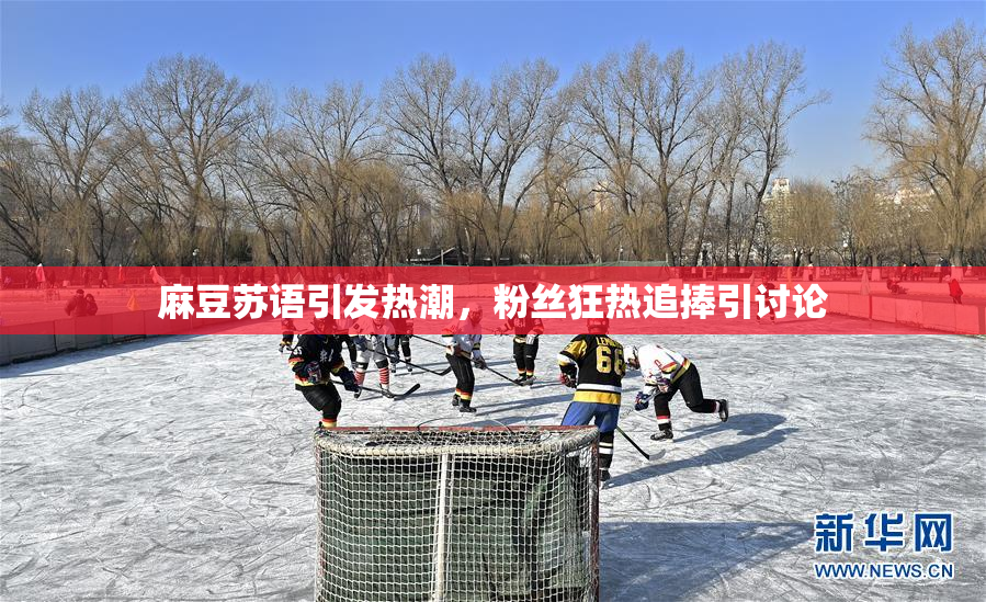 麻豆苏语引发热潮，粉丝狂热追捧引讨论