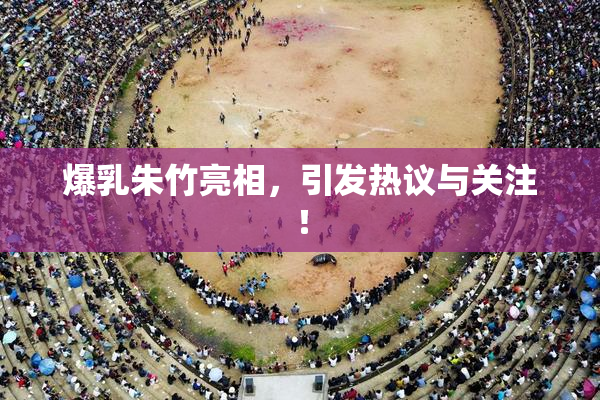 爆乳朱竹亮相，引发热议与关注！