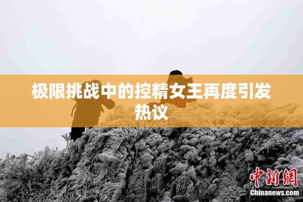 极限挑战中的控精女王再度引发热议