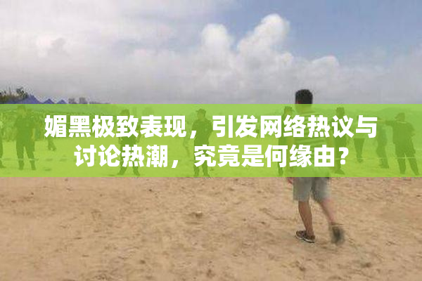 媚黑极致表现，引发网络热议与讨论热潮，究竟是何缘由？