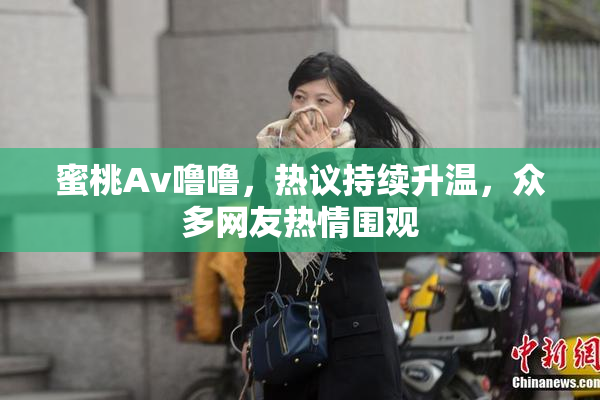 蜜桃Av噜噜，热议持续升温，众多网友热情围观