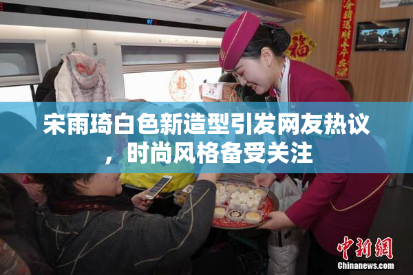 宋雨琦白色新造型引发网友热议，时尚风格备受关注