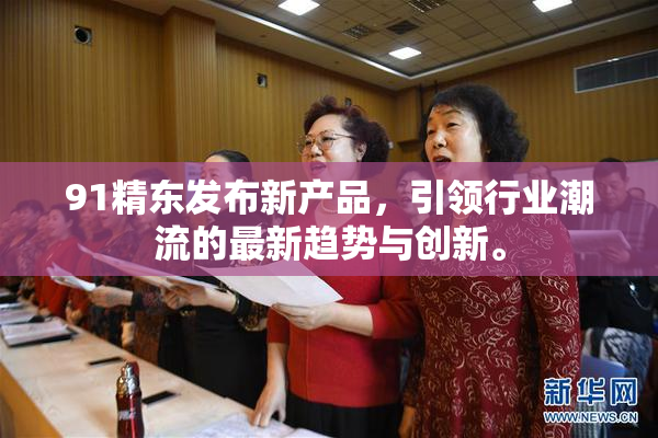 91精东发布新产品，引领行业潮流的最新趋势与创新。