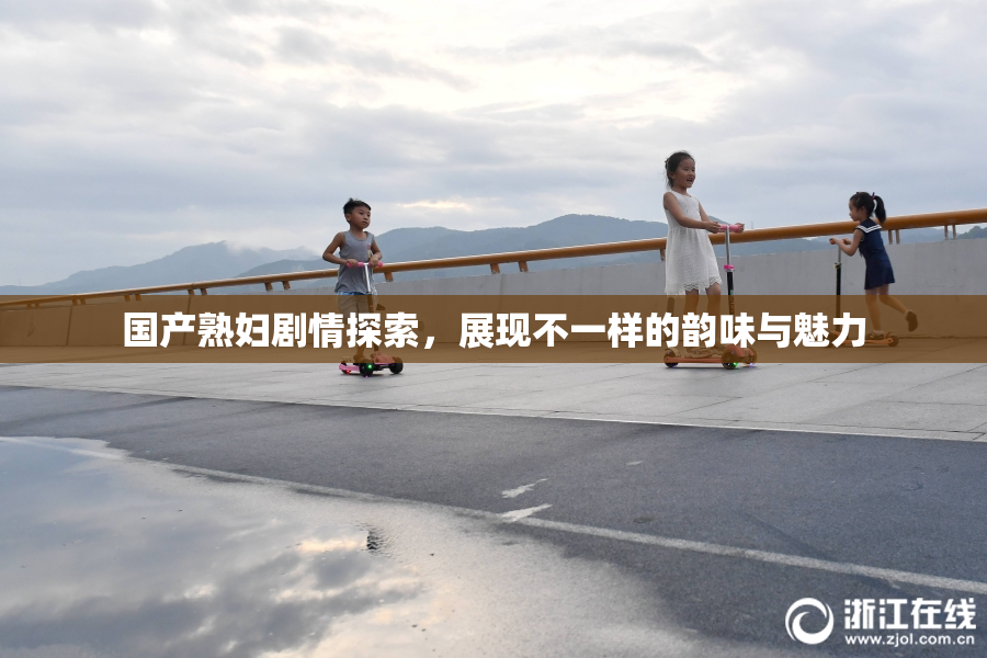 国产熟妇剧情探索，展现不一样的韵味与魅力
