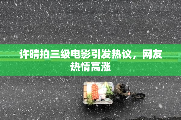 许晴拍三级电影引发热议，网友热情高涨