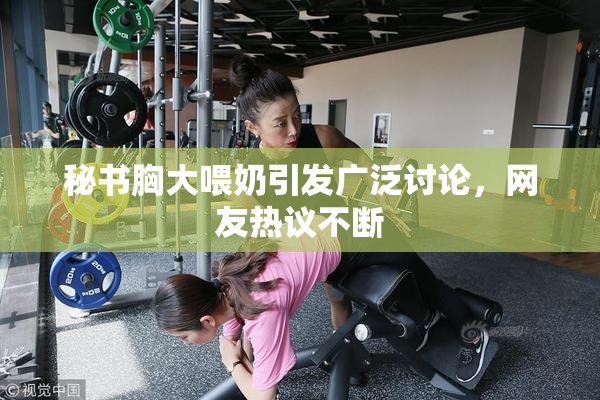 秘书胸大喂奶引发广泛讨论，网友热议不断