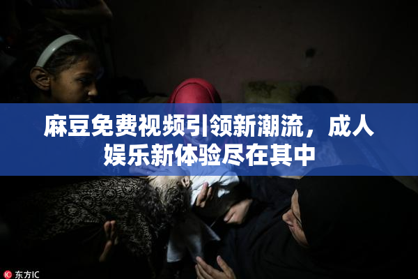麻豆免费视频引领新潮流，成人娱乐新体验尽在其中