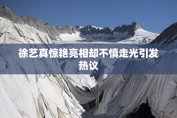 徐艺真惊艳亮相却不慎走光引发热议
